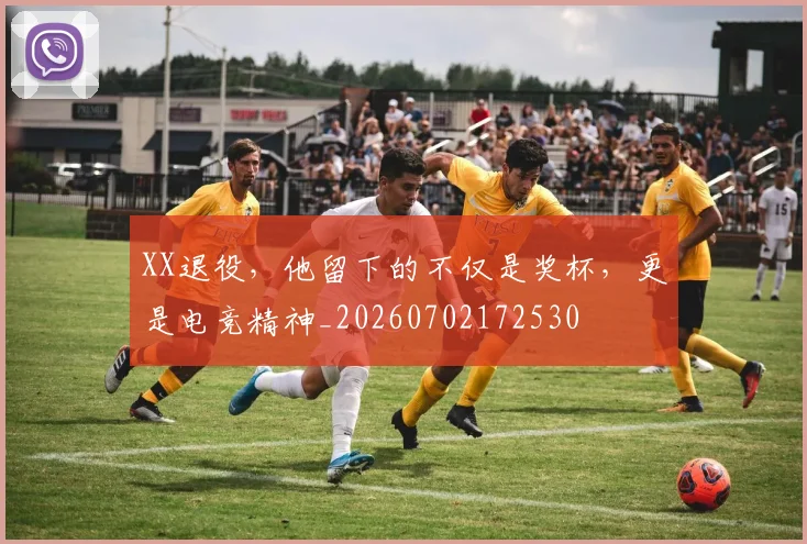 XX退役，他留下的不仅是奖杯，更是电竞精神_20260702172530