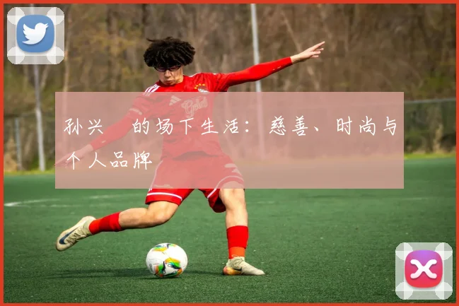 孙兴慜的场下生活:慈善、时尚与个人品牌