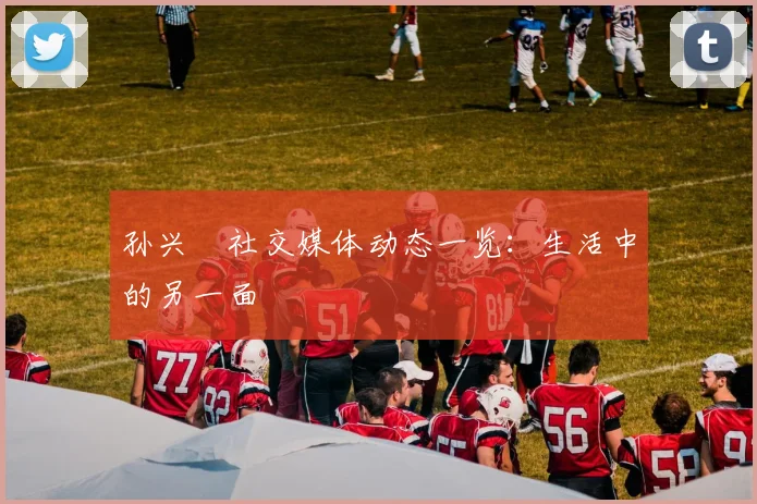 孙兴慜社交媒体动态一览：生活中的另一面