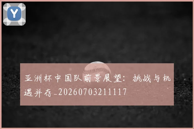 亚洲杯中国队前景展望：挑战与机遇并存_20260703211117