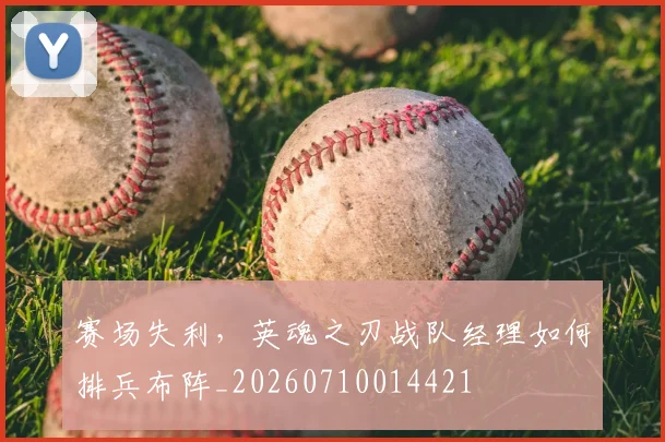 赛场失利，英魂之刃战队经理如何排兵布阵_20260710014421