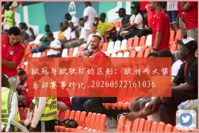 欧冠与欧联杯的区别：欧洲两大俱乐部赛事对比_20260522161036