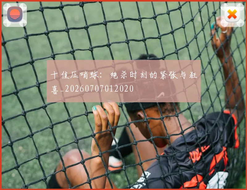 十佳压哨球：绝杀时刻的紧张与狂喜_20260707012020
