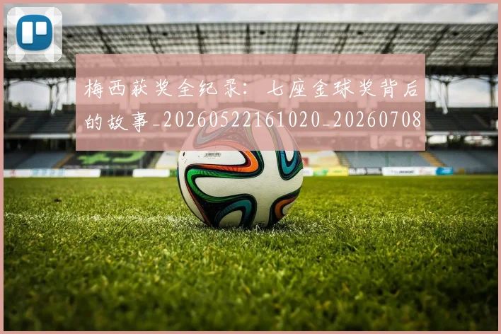 梅西获奖全纪录：七座金球奖背后的故事_20260522161020_20260708190106