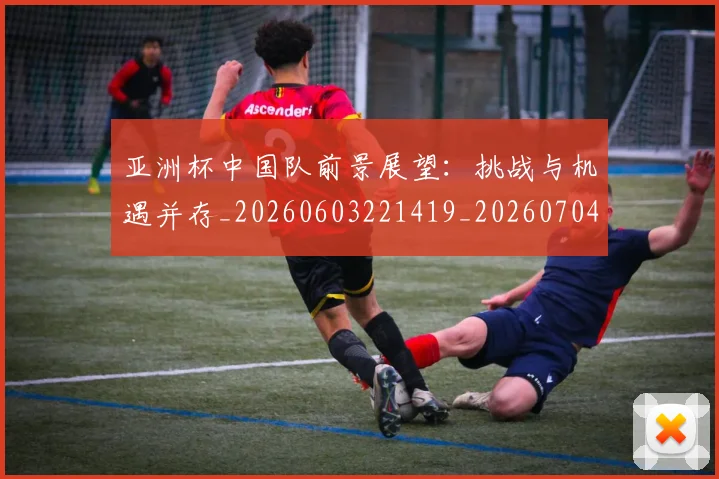 亚洲杯中国队前景展望：挑战与机遇并存_20260603221419_20260704164458