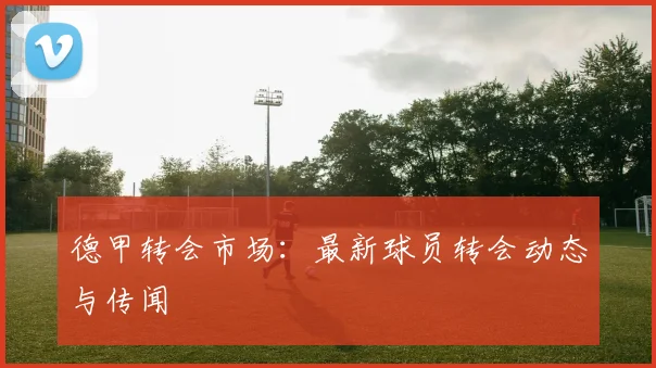 德甲转会市场：最新球员转会动态与传闻