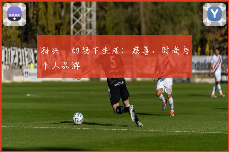 孙兴慜的场下生活：慈善、时尚与个人品牌