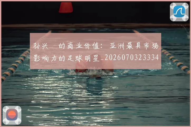 孙兴慜的商业价值：亚洲最具市场影响力的足球明星_20260703233340_20260720193007