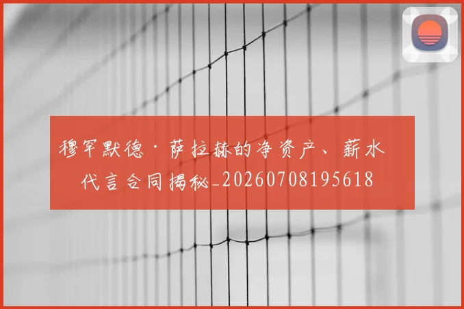 穆罕默德·萨拉赫的净资产、薪水和代言合同揭秘_20260708195618