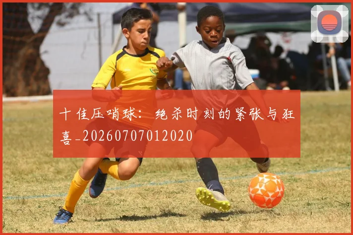 十佳压哨球：绝杀时刻的紧张与狂喜_20260707012020