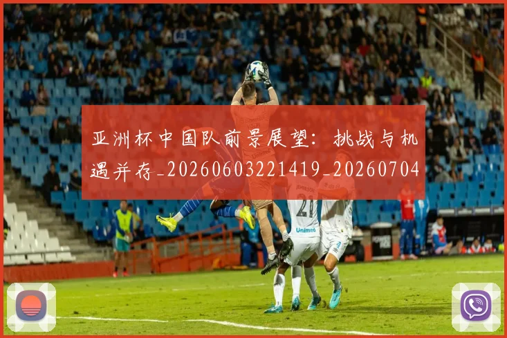 亚洲杯中国队前景展望：挑战与机遇并存_20260603221419_20260704164458