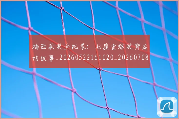 梅西获奖全纪录：七座金球奖背后的故事_20260522161020_20260708190106